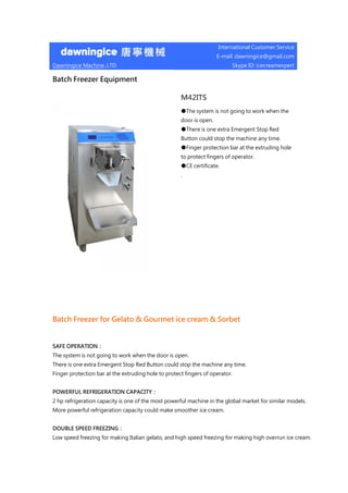 Dawningice Machine.,LTD.
International Customer Service
E-mail: dawningice@gmail.com
Skype ID: icecreamexpert
Batch Freezer Equipment
M42ITS
●The system is not going to work when the
door is open.
●There is one extra Emergent Stop Red
Button could stop the machine any time.
●Finger protection bar at the extruding hole
to protect fingers of operator.
●CE certificate.
.
Batch Freezer for Gelato & Gourmet ice cream & Sorbet
SAFE OPERATION：
The system is not going to work when the door is open.
There is one extra Emergent Stop Red Button could stop the machine any time.
Finger protection bar at the extruding hole to protect fingers of operator.
POWERFUL REFRIGERATION CAPACITY：
2 hp refrigeration capacity is one of the most powerful machine in the global market for similar models.
More powerful refrigeration capacity could make smoother ice cream.
DOUBLE SPEED FREEZING：
Low speed freezing for making Italian gelato, and high speed freezing for making high overrun ice cream.
 