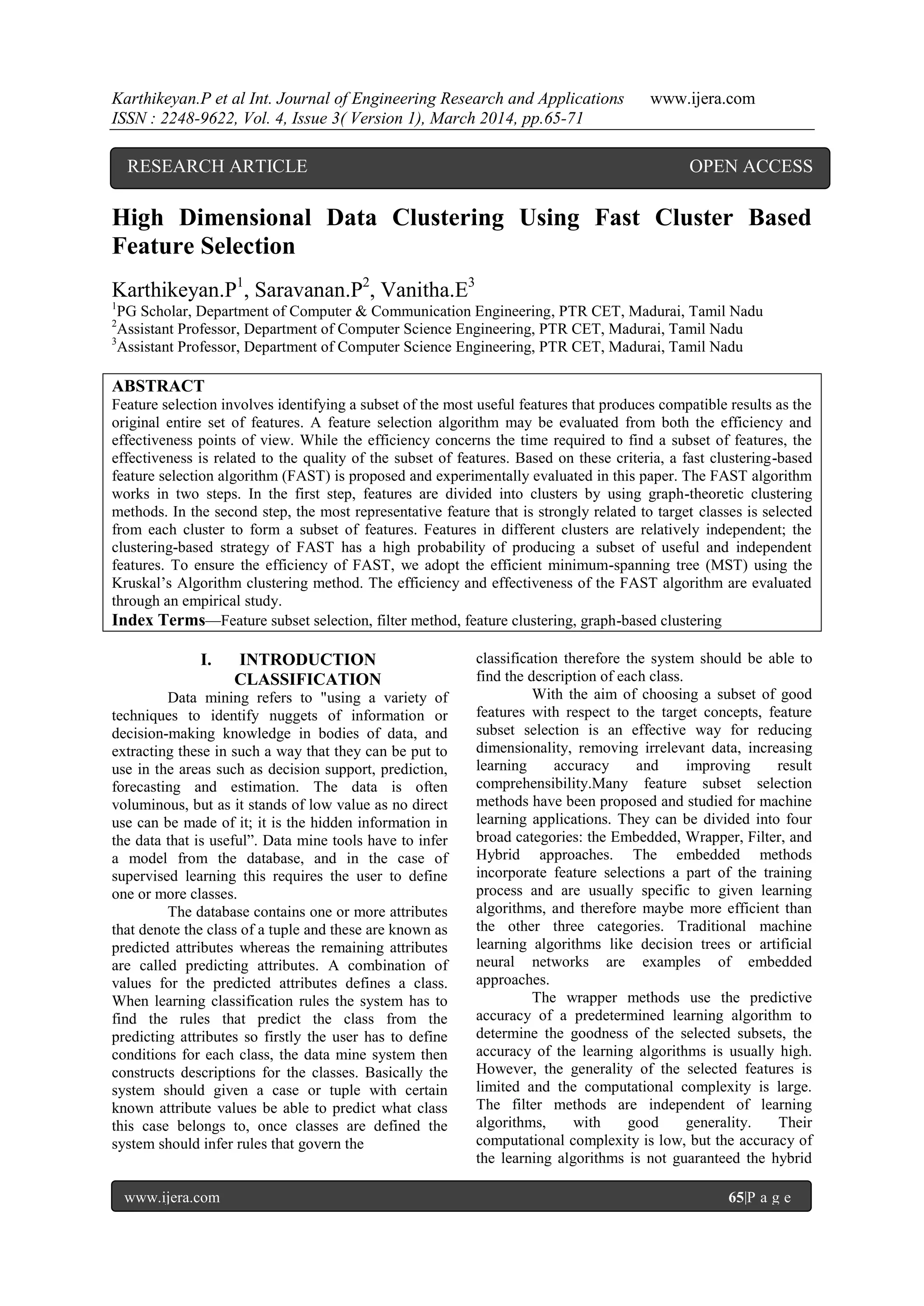 Karthikeyan.P et al Int. Journal of Engineering Research and Applications www.ijera.com
ISSN : 2248-9622, Vol. 4, Issue 3( Version 1), March 2014, pp.65-71
www.ijera.com 65|P a g e
High Dimensional Data Clustering Using Fast Cluster Based
Feature Selection
Karthikeyan.P1
, Saravanan.P2
, Vanitha.E3
1
PG Scholar, Department of Computer & Communication Engineering, PTR CET, Madurai, Tamil Nadu
2
Assistant Professor, Department of Computer Science Engineering, PTR CET, Madurai, Tamil Nadu
3
Assistant Professor, Department of Computer Science Engineering, PTR CET, Madurai, Tamil Nadu
ABSTRACT
Feature selection involves identifying a subset of the most useful features that produces compatible results as the
original entire set of features. A feature selection algorithm may be evaluated from both the efficiency and
effectiveness points of view. While the efficiency concerns the time required to find a subset of features, the
effectiveness is related to the quality of the subset of features. Based on these criteria, a fast clustering-based
feature selection algorithm (FAST) is proposed and experimentally evaluated in this paper. The FAST algorithm
works in two steps. In the first step, features are divided into clusters by using graph-theoretic clustering
methods. In the second step, the most representative feature that is strongly related to target classes is selected
from each cluster to form a subset of features. Features in different clusters are relatively independent; the
clustering-based strategy of FAST has a high probability of producing a subset of useful and independent
features. To ensure the efficiency of FAST, we adopt the efficient minimum-spanning tree (MST) using the
Kruskal‟s Algorithm clustering method. The efficiency and effectiveness of the FAST algorithm are evaluated
through an empirical study.
Index Terms—Feature subset selection, filter method, feature clustering, graph-based clustering
I. INTRODUCTION
CLASSIFICATION
Data mining refers to "using a variety of
techniques to identify nuggets of information or
decision-making knowledge in bodies of data, and
extracting these in such a way that they can be put to
use in the areas such as decision support, prediction,
forecasting and estimation. The data is often
voluminous, but as it stands of low value as no direct
use can be made of it; it is the hidden information in
the data that is useful”. Data mine tools have to infer
a model from the database, and in the case of
supervised learning this requires the user to define
one or more classes.
The database contains one or more attributes
that denote the class of a tuple and these are known as
predicted attributes whereas the remaining attributes
are called predicting attributes. A combination of
values for the predicted attributes defines a class.
When learning classification rules the system has to
find the rules that predict the class from the
predicting attributes so firstly the user has to define
conditions for each class, the data mine system then
constructs descriptions for the classes. Basically the
system should given a case or tuple with certain
known attribute values be able to predict what class
this case belongs to, once classes are defined the
system should infer rules that govern the
classification therefore the system should be able to
find the description of each class.
With the aim of choosing a subset of good
features with respect to the target concepts, feature
subset selection is an effective way for reducing
dimensionality, removing irrelevant data, increasing
learning accuracy and improving result
comprehensibility.Many feature subset selection
methods have been proposed and studied for machine
learning applications. They can be divided into four
broad categories: the Embedded, Wrapper, Filter, and
Hybrid approaches. The embedded methods
incorporate feature selections a part of the training
process and are usually specific to given learning
algorithms, and therefore maybe more efficient than
the other three categories. Traditional machine
learning algorithms like decision trees or artificial
neural networks are examples of embedded
approaches.
The wrapper methods use the predictive
accuracy of a predetermined learning algorithm to
determine the goodness of the selected subsets, the
accuracy of the learning algorithms is usually high.
However, the generality of the selected features is
limited and the computational complexity is large.
The filter methods are independent of learning
algorithms, with good generality. Their
computational complexity is low, but the accuracy of
the learning algorithms is not guaranteed the hybrid
RESEARCH ARTICLE OPEN ACCESS
 