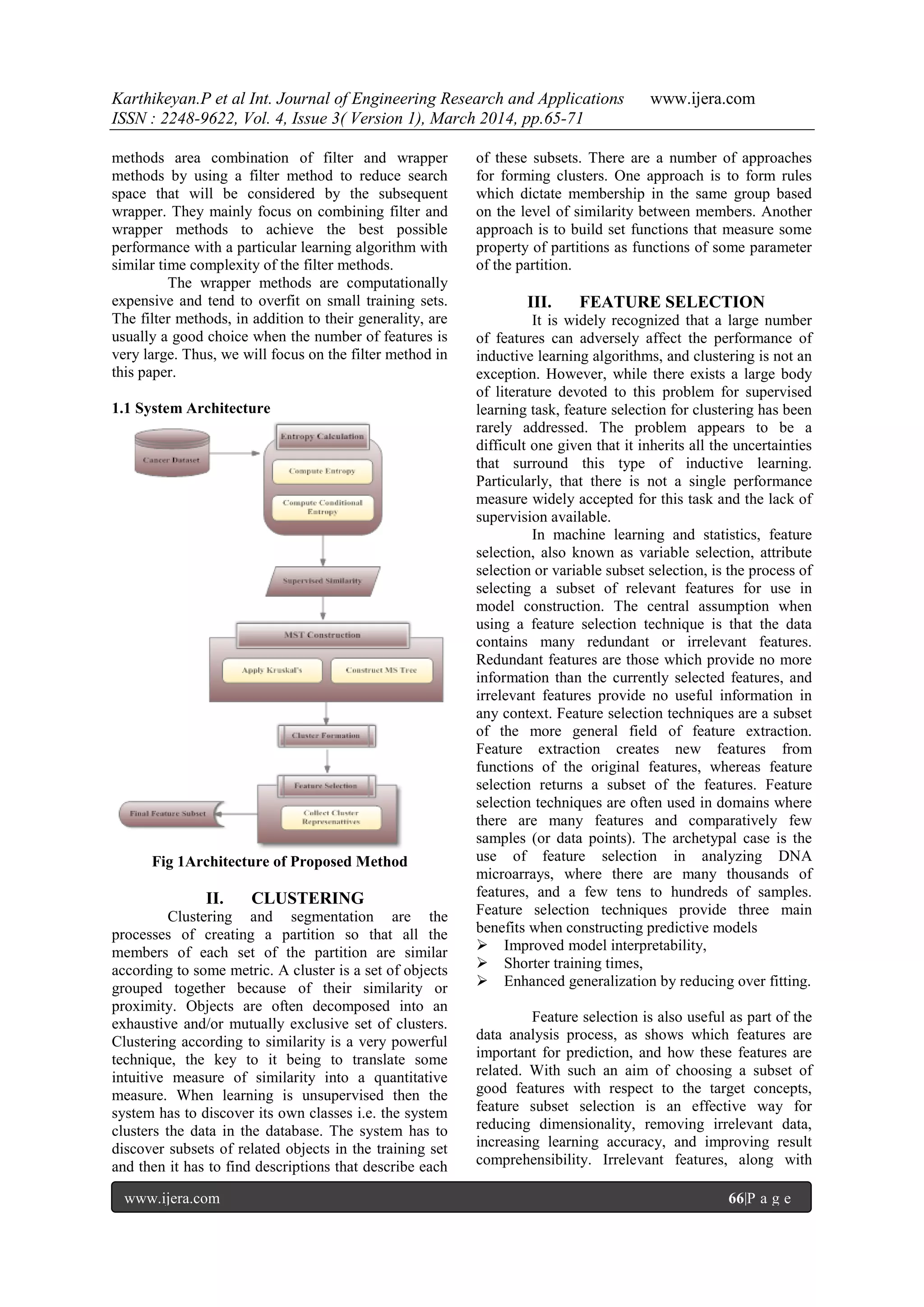 Karthikeyan.P et al Int. Journal of Engineering Research and Applications www.ijera.com
ISSN : 2248-9622, Vol. 4, Issue 3( Version 1), March 2014, pp.65-71
www.ijera.com 66|P a g e
methods area combination of filter and wrapper
methods by using a filter method to reduce search
space that will be considered by the subsequent
wrapper. They mainly focus on combining filter and
wrapper methods to achieve the best possible
performance with a particular learning algorithm with
similar time complexity of the filter methods.
The wrapper methods are computationally
expensive and tend to overfit on small training sets.
The filter methods, in addition to their generality, are
usually a good choice when the number of features is
very large. Thus, we will focus on the filter method in
this paper.
1.1 System Architecture
Fig 1Architecture of Proposed Method
II. CLUSTERING
Clustering and segmentation are the
processes of creating a partition so that all the
members of each set of the partition are similar
according to some metric. A cluster is a set of objects
grouped together because of their similarity or
proximity. Objects are often decomposed into an
exhaustive and/or mutually exclusive set of clusters.
Clustering according to similarity is a very powerful
technique, the key to it being to translate some
intuitive measure of similarity into a quantitative
measure. When learning is unsupervised then the
system has to discover its own classes i.e. the system
clusters the data in the database. The system has to
discover subsets of related objects in the training set
and then it has to find descriptions that describe each
of these subsets. There are a number of approaches
for forming clusters. One approach is to form rules
which dictate membership in the same group based
on the level of similarity between members. Another
approach is to build set functions that measure some
property of partitions as functions of some parameter
of the partition.
III. FEATURE SELECTION
It is widely recognized that a large number
of features can adversely affect the performance of
inductive learning algorithms, and clustering is not an
exception. However, while there exists a large body
of literature devoted to this problem for supervised
learning task, feature selection for clustering has been
rarely addressed. The problem appears to be a
difficult one given that it inherits all the uncertainties
that surround this type of inductive learning.
Particularly, that there is not a single performance
measure widely accepted for this task and the lack of
supervision available.
In machine learning and statistics, feature
selection, also known as variable selection, attribute
selection or variable subset selection, is the process of
selecting a subset of relevant features for use in
model construction. The central assumption when
using a feature selection technique is that the data
contains many redundant or irrelevant features.
Redundant features are those which provide no more
information than the currently selected features, and
irrelevant features provide no useful information in
any context. Feature selection techniques are a subset
of the more general field of feature extraction.
Feature extraction creates new features from
functions of the original features, whereas feature
selection returns a subset of the features. Feature
selection techniques are often used in domains where
there are many features and comparatively few
samples (or data points). The archetypal case is the
use of feature selection in analyzing DNA
microarrays, where there are many thousands of
features, and a few tens to hundreds of samples.
Feature selection techniques provide three main
benefits when constructing predictive models
 Improved model interpretability,
 Shorter training times,
 Enhanced generalization by reducing over fitting.
Feature selection is also useful as part of the
data analysis process, as shows which features are
important for prediction, and how these features are
related. With such an aim of choosing a subset of
good features with respect to the target concepts,
feature subset selection is an effective way for
reducing dimensionality, removing irrelevant data,
increasing learning accuracy, and improving result
comprehensibility. Irrelevant features, along with
 