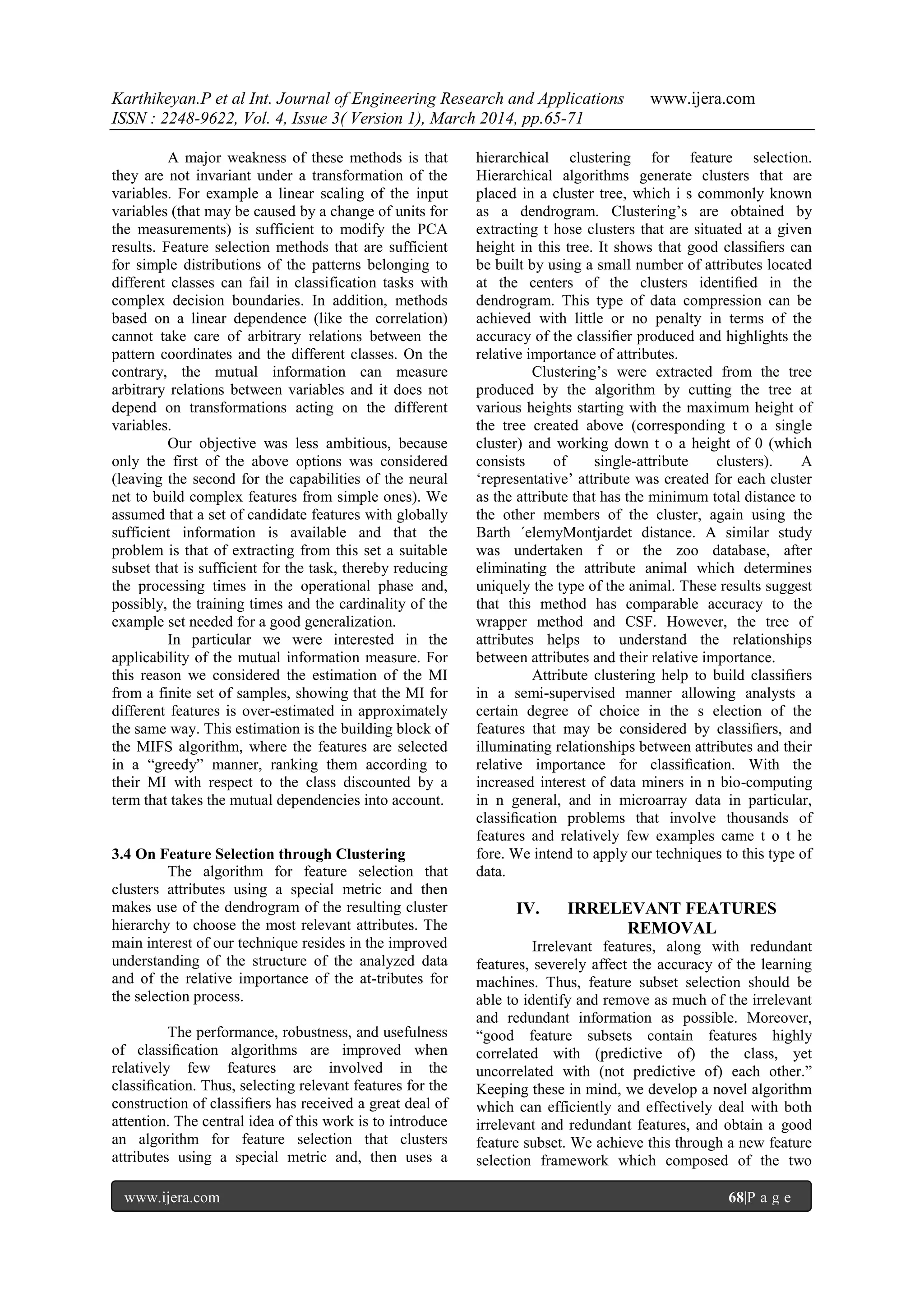 Karthikeyan.P et al Int. Journal of Engineering Research and Applications www.ijera.com
ISSN : 2248-9622, Vol. 4, Issue 3( Version 1), March 2014, pp.65-71
www.ijera.com 68|P a g e
A major weakness of these methods is that
they are not invariant under a transformation of the
variables. For example a linear scaling of the input
variables (that may be caused by a change of units for
the measurements) is sufficient to modify the PCA
results. Feature selection methods that are sufficient
for simple distributions of the patterns belonging to
different classes can fail in classification tasks with
complex decision boundaries. In addition, methods
based on a linear dependence (like the correlation)
cannot take care of arbitrary relations between the
pattern coordinates and the different classes. On the
contrary, the mutual information can measure
arbitrary relations between variables and it does not
depend on transformations acting on the different
variables.
Our objective was less ambitious, because
only the first of the above options was considered
(leaving the second for the capabilities of the neural
net to build complex features from simple ones). We
assumed that a set of candidate features with globally
sufficient information is available and that the
problem is that of extracting from this set a suitable
subset that is sufficient for the task, thereby reducing
the processing times in the operational phase and,
possibly, the training times and the cardinality of the
example set needed for a good generalization.
In particular we were interested in the
applicability of the mutual information measure. For
this reason we considered the estimation of the MI
from a finite set of samples, showing that the MI for
different features is over-estimated in approximately
the same way. This estimation is the building block of
the MIFS algorithm, where the features are selected
in a “greedy” manner, ranking them according to
their MI with respect to the class discounted by a
term that takes the mutual dependencies into account.
3.4 On Feature Selection through Clustering
The algorithm for feature selection that
clusters attributes using a special metric and then
makes use of the dendrogram of the resulting cluster
hierarchy to choose the most relevant attributes. The
main interest of our technique resides in the improved
understanding of the structure of the analyzed data
and of the relative importance of the at-tributes for
the selection process.
The performance, robustness, and usefulness
of classiﬁcation algorithms are improved when
relatively few features are involved in the
classiﬁcation. Thus, selecting relevant features for the
construction of classiﬁers has received a great deal of
attention. The central idea of this work is to introduce
an algorithm for feature selection that clusters
attributes using a special metric and, then uses a
hierarchical clustering for feature selection.
Hierarchical algorithms generate clusters that are
placed in a cluster tree, which i s commonly known
as a dendrogram. Clustering‟s are obtained by
extracting t hose clusters that are situated at a given
height in this tree. It shows that good classiﬁers can
be built by using a small number of attributes located
at the centers of the clusters identiﬁed in the
dendrogram. This type of data compression can be
achieved with little or no penalty in terms of the
accuracy of the classiﬁer produced and highlights the
relative importance of attributes.
Clustering‟s were extracted from the tree
produced by the algorithm by cutting the tree at
various heights starting with the maximum height of
the tree created above (corresponding t o a single
cluster) and working down t o a height of 0 (which
consists of single-attribute clusters). A
„representative‟ attribute was created for each cluster
as the attribute that has the minimum total distance to
the other members of the cluster, again using the
Barth ´elemyMontjardet distance. A similar study
was undertaken f or the zoo database, after
eliminating the attribute animal which determines
uniquely the type of the animal. These results suggest
that this method has comparable accuracy to the
wrapper method and CSF. However, the tree of
attributes helps to understand the relationships
between attributes and their relative importance.
Attribute clustering help to build classiﬁers
in a semi-supervised manner allowing analysts a
certain degree of choice in the s election of the
features that may be considered by classiﬁers, and
illuminating relationships between attributes and their
relative importance for classiﬁcation. With the
increased interest of data miners in n bio-computing
in n general, and in microarray data in particular,
classiﬁcation problems that involve thousands of
features and relatively few examples came t o t he
fore. We intend to apply our techniques to this type of
data.
IV. IRRELEVANT FEATURES
REMOVAL
Irrelevant features, along with redundant
features, severely affect the accuracy of the learning
machines. Thus, feature subset selection should be
able to identify and remove as much of the irrelevant
and redundant information as possible. Moreover,
“good feature subsets contain features highly
correlated with (predictive of) the class, yet
uncorrelated with (not predictive of) each other.”
Keeping these in mind, we develop a novel algorithm
which can efficiently and effectively deal with both
irrelevant and redundant features, and obtain a good
feature subset. We achieve this through a new feature
selection framework which composed of the two
 