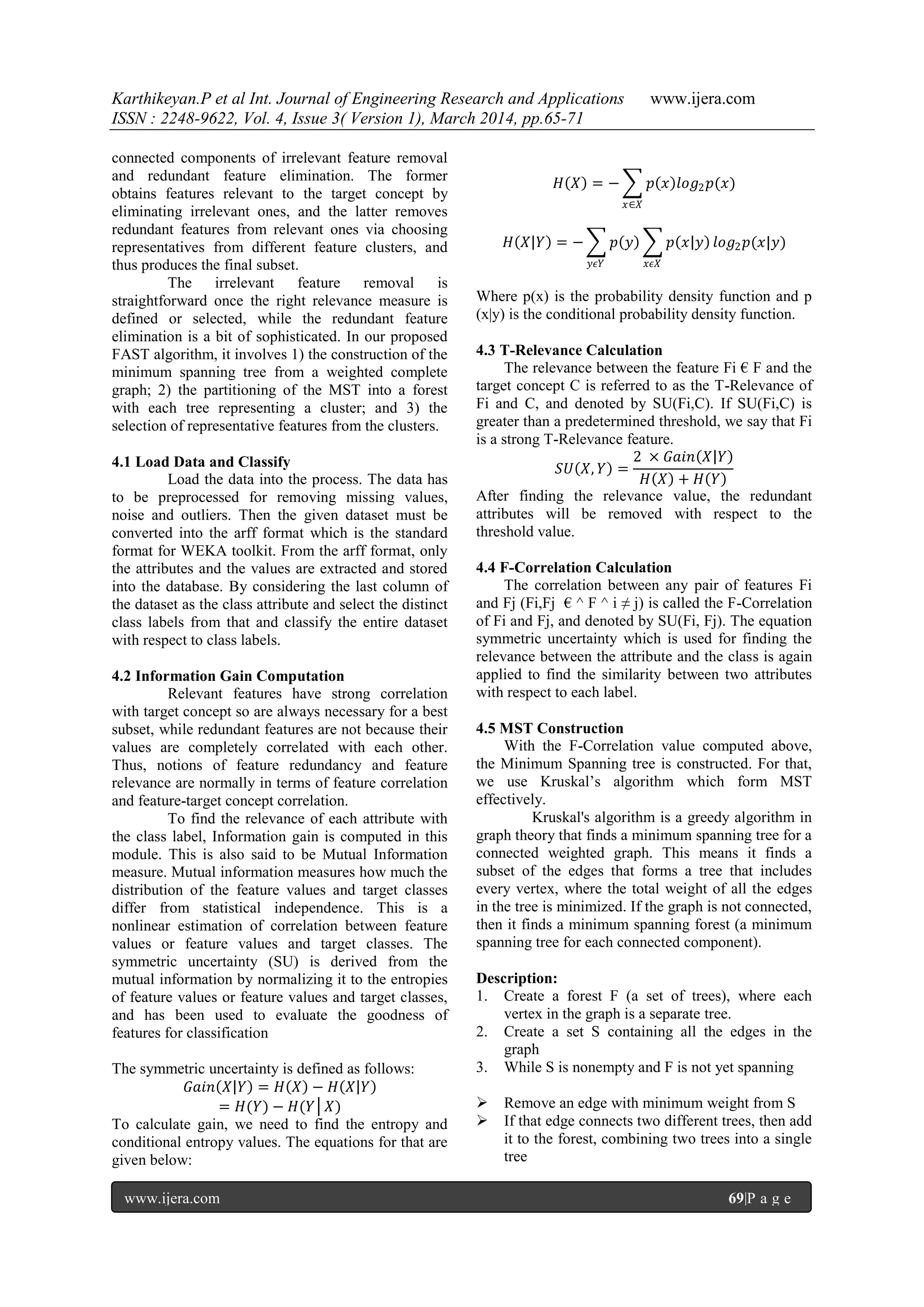 Karthikeyan.P et al Int. Journal of Engineering Research and Applications www.ijera.com
ISSN : 2248-9622, Vol. 4, Issue 3( Version 1), March 2014, pp.65-71
www.ijera.com 69|P a g e
connected components of irrelevant feature removal
and redundant feature elimination. The former
obtains features relevant to the target concept by
eliminating irrelevant ones, and the latter removes
redundant features from relevant ones via choosing
representatives from different feature clusters, and
thus produces the final subset.
The irrelevant feature removal is
straightforward once the right relevance measure is
defined or selected, while the redundant feature
elimination is a bit of sophisticated. In our proposed
FAST algorithm, it involves 1) the construction of the
minimum spanning tree from a weighted complete
graph; 2) the partitioning of the MST into a forest
with each tree representing a cluster; and 3) the
selection of representative features from the clusters.
4.1 Load Data and Classify
Load the data into the process. The data has
to be preprocessed for removing missing values,
noise and outliers. Then the given dataset must be
converted into the arff format which is the standard
format for WEKA toolkit. From the arff format, only
the attributes and the values are extracted and stored
into the database. By considering the last column of
the dataset as the class attribute and select the distinct
class labels from that and classify the entire dataset
with respect to class labels.
4.2 Information Gain Computation
Relevant features have strong correlation
with target concept so are always necessary for a best
subset, while redundant features are not because their
values are completely correlated with each other.
Thus, notions of feature redundancy and feature
relevance are normally in terms of feature correlation
and feature-target concept correlation.
To find the relevance of each attribute with
the class label, Information gain is computed in this
module. This is also said to be Mutual Information
measure. Mutual information measures how much the
distribution of the feature values and target classes
differ from statistical independence. This is a
nonlinear estimation of correlation between feature
values or feature values and target classes. The
symmetric uncertainty (SU) is derived from the
mutual information by normalizing it to the entropies
of feature values or feature values and target classes,
and has been used to evaluate the goodness of
features for classification
The symmetric uncertainty is defined as follows:
𝐺𝑎𝑖𝑛 𝑋 𝑌 = 𝐻 𝑋 − 𝐻 𝑋 𝑌
= 𝐻(𝑌) − 𝐻(𝑌│𝑋)
To calculate gain, we need to find the entropy and
conditional entropy values. The equations for that are
given below:
𝐻 𝑋 = − 𝑝 𝑥 𝑙𝑜𝑔2 𝑝(𝑥)
𝑥∈𝑋
𝐻 𝑋 𝑌 = − 𝑝 𝑦 𝑝 𝑥 𝑦
𝑥𝜖𝑋𝑦𝜖𝑌
𝑙𝑜𝑔2 𝑝(𝑥|𝑦)
Where p(x) is the probability density function and p
(x|y) is the conditional probability density function.
4.3 T-Relevance Calculation
The relevance between the feature Fi € F and the
target concept C is referred to as the T-Relevance of
Fi and C, and denoted by SU(Fi,C). If SU(Fi,C) is
greater than a predetermined threshold, we say that Fi
is a strong T-Relevance feature.
𝑆𝑈 𝑋, 𝑌 =
2 × 𝐺𝑎𝑖𝑛 𝑋 𝑌
𝐻 𝑋 + 𝐻 𝑌
After finding the relevance value, the redundant
attributes will be removed with respect to the
threshold value.
4.4 F-Correlation Calculation
The correlation between any pair of features Fi
and Fj (Fi,Fj € ^ F ^ i ≠ j) is called the F-Correlation
of Fi and Fj, and denoted by SU(Fi, Fj). The equation
symmetric uncertainty which is used for finding the
relevance between the attribute and the class is again
applied to find the similarity between two attributes
with respect to each label.
4.5 MST Construction
With the F-Correlation value computed above,
the Minimum Spanning tree is constructed. For that,
we use Kruskal‟s algorithm which form MST
effectively.
Kruskal's algorithm is a greedy algorithm in
graph theory that finds a minimum spanning tree for a
connected weighted graph. This means it finds a
subset of the edges that forms a tree that includes
every vertex, where the total weight of all the edges
in the tree is minimized. If the graph is not connected,
then it finds a minimum spanning forest (a minimum
spanning tree for each connected component).
Description:
1. Create a forest F (a set of trees), where each
vertex in the graph is a separate tree.
2. Create a set S containing all the edges in the
graph
3. While S is nonempty and F is not yet spanning
 Remove an edge with minimum weight from S
 If that edge connects two different trees, then add
it to the forest, combining two trees into a single
tree
 