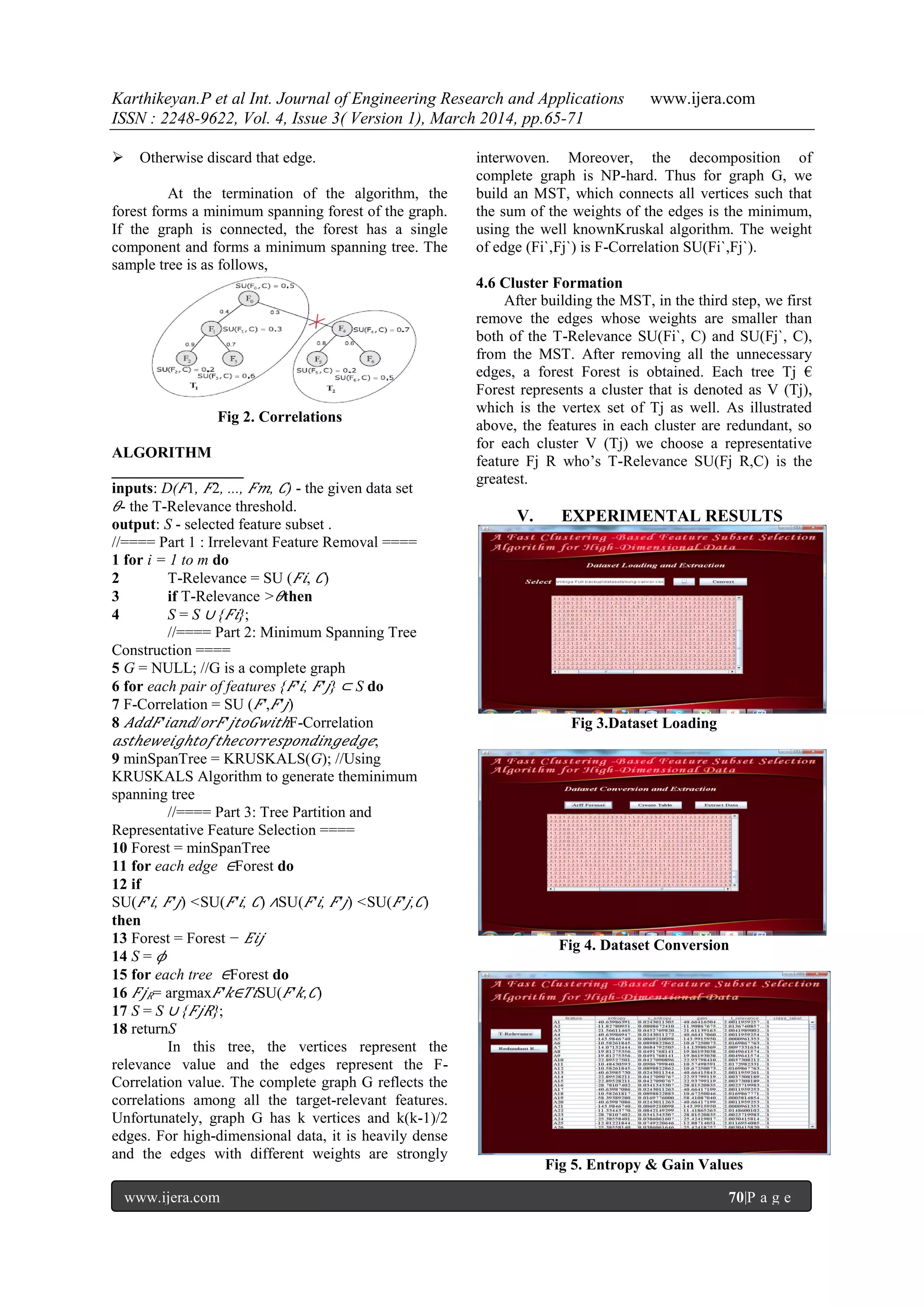 Karthikeyan.P et al Int. Journal of Engineering Research and Applications www.ijera.com
ISSN : 2248-9622, Vol. 4, Issue 3( Version 1), March 2014, pp.65-71
www.ijera.com 70|P a g e
 Otherwise discard that edge.
At the termination of the algorithm, the
forest forms a minimum spanning forest of the graph.
If the graph is connected, the forest has a single
component and forms a minimum spanning tree. The
sample tree is as follows,
Fig 2. Correlations
ALGORITHM
_________________
inputs: D( 𝐹1, 𝐹2, ..., 𝐹𝑚, 𝐶) - the given data set
𝜃- the T-Relevance threshold.
output: S - selected feature subset .
//==== Part 1 : Irrelevant Feature Removal ====
1 for i = 1 to m do
2 T-Relevance = SU ( 𝐹𝑖, 𝐶)
3 if T-Relevance > 𝜃then
4 S = S ∪ { 𝐹𝑖};
//==== Part 2: Minimum Spanning Tree
Construction ====
5 G = NULL; //G is a complete graph
6 for each pair of features { 𝐹′ 𝑖, 𝐹′ 𝑗} ⊂ S do
7 F-Correlation = SU ( 𝐹′, 𝐹′ 𝑗)
8 𝐴𝑑𝑑𝐹′ 𝑖𝑎𝑛𝑑/ 𝑜𝑟𝐹′ 𝑗𝑡𝑜𝐺𝑤𝑖𝑡𝑕F-Correlation
𝑎𝑠𝑡𝑕𝑒𝑤𝑒𝑖𝑔𝑕𝑡𝑜𝑓𝑡𝑕𝑒𝑐𝑜𝑟𝑟𝑒𝑠𝑝𝑜𝑛𝑑𝑖𝑛𝑔𝑒𝑑𝑔𝑒;
9 minSpanTree = KRUSKALS(G); //Using
KRUSKALS Algorithm to generate theminimum
spanning tree
//==== Part 3: Tree Partition and
Representative Feature Selection ====
10 Forest = minSpanTree
11 for each edge ∈Forest do
12 if
SU( 𝐹′ 𝑖, 𝐹′ 𝑗) <SU( 𝐹′ 𝑖, 𝐶) ∧SU( 𝐹′ 𝑖, 𝐹′ 𝑗) <SU( 𝐹′ 𝑗, 𝐶)
then
13 Forest = Forest − 𝐸𝑖𝑗
14 S = 𝜙
15 for each tree ∈Forest do
16 𝐹𝑗 𝑅= argmax 𝐹′ 𝑘∈𝑇𝑖SU( 𝐹′ 𝑘, 𝐶)
17 S = S ∪ { 𝐹𝑗𝑅};
18 returnS
In this tree, the vertices represent the
relevance value and the edges represent the F-
Correlation value. The complete graph G reflects the
correlations among all the target-relevant features.
Unfortunately, graph G has k vertices and k(k-1)/2
edges. For high-dimensional data, it is heavily dense
and the edges with different weights are strongly
interwoven. Moreover, the decomposition of
complete graph is NP-hard. Thus for graph G, we
build an MST, which connects all vertices such that
the sum of the weights of the edges is the minimum,
using the well knownKruskal algorithm. The weight
of edge (Fi`,Fj`) is F-Correlation SU(Fi`,Fj`).
4.6 Cluster Formation
After building the MST, in the third step, we first
remove the edges whose weights are smaller than
both of the T-Relevance SU(Fi`, C) and SU(Fj`, C),
from the MST. After removing all the unnecessary
edges, a forest Forest is obtained. Each tree Tj €
Forest represents a cluster that is denoted as V (Tj),
which is the vertex set of Tj as well. As illustrated
above, the features in each cluster are redundant, so
for each cluster V (Tj) we choose a representative
feature Fj R who‟s T-Relevance SU(Fj R,C) is the
greatest.
V. EXPERIMENTAL RESULTS
Fig 3.Dataset Loading
Fig 4. Dataset Conversion
Fig 5. Entropy & Gain Values
 