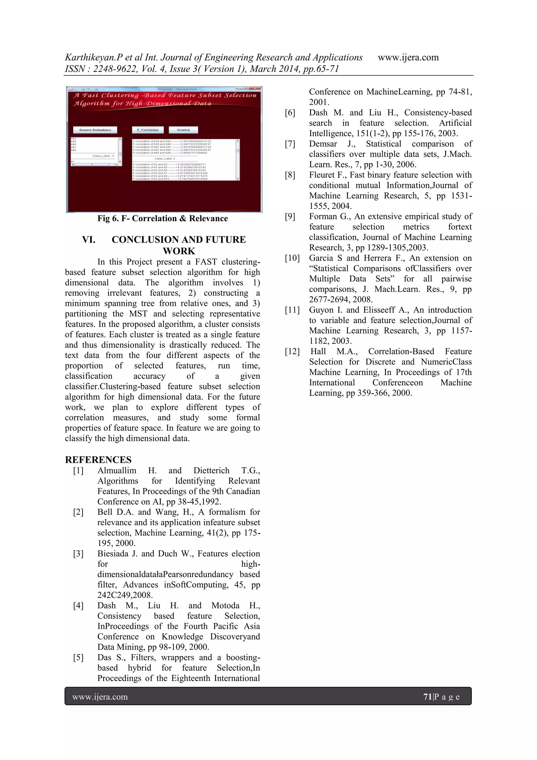 Karthikeyan.P et al Int. Journal of Engineering Research and Applications www.ijera.com
ISSN : 2248-9622, Vol. 4, Issue 3( Version 1), March 2014, pp.65-71
www.ijera.com 71|P a g e
Fig 6. F- Correlation & Relevance
VI. CONCLUSION AND FUTURE
WORK
In this Project present a FAST clustering-
based feature subset selection algorithm for high
dimensional data. The algorithm involves 1)
removing irrelevant features, 2) constructing a
minimum spanning tree from relative ones, and 3)
partitioning the MST and selecting representative
features. In the proposed algorithm, a cluster consists
of features. Each cluster is treated as a single feature
and thus dimensionality is drastically reduced. The
text data from the four different aspects of the
proportion of selected features, run time,
classification accuracy of a given
classifier.Clustering-based feature subset selection
algorithm for high dimensional data. For the future
work, we plan to explore different types of
correlation measures, and study some formal
properties of feature space. In feature we are going to
classify the high dimensional data.
REFERENCES
[1] Almuallim H. and Dietterich T.G.,
Algorithms for Identifying Relevant
Features, In Proceedings of the 9th Canadian
Conference on AI, pp 38-45,1992.
[2] Bell D.A. and Wang, H., A formalism for
relevance and its application infeature subset
selection, Machine Learning, 41(2), pp 175-
195, 2000.
[3] Biesiada J. and Duch W., Features election
for high-
dimensionaldatałaPearsonredundancy based
filter, Advances inSoftComputing, 45, pp
242C249,2008.
[4] Dash M., Liu H. and Motoda H.,
Consistency based feature Selection,
InProceedings of the Fourth Pacific Asia
Conference on Knowledge Discoveryand
Data Mining, pp 98-109, 2000.
[5] Das S., Filters, wrappers and a boosting-
based hybrid for feature Selection,In
Proceedings of the Eighteenth International
Conference on MachineLearning, pp 74-81,
2001.
[6] Dash M. and Liu H., Consistency-based
search in feature selection. Artificial
Intelligence, 151(1-2), pp 155-176, 2003.
[7] Demsar J., Statistical comparison of
classifiers over multiple data sets, J.Mach.
Learn. Res., 7, pp 1-30, 2006.
[8] Fleuret F., Fast binary feature selection with
conditional mutual Information,Journal of
Machine Learning Research, 5, pp 1531-
1555, 2004.
[9] Forman G., An extensive empirical study of
feature selection metrics fortext
classification, Journal of Machine Learning
Research, 3, pp 1289-1305,2003.
[10] Garcia S and Herrera F., An extension on
“Statistical Comparisons ofClassifiers over
Multiple Data Sets” for all pairwise
comparisons, J. Mach.Learn. Res., 9, pp
2677-2694, 2008.
[11] Guyon I. and Elisseeff A., An introduction
to variable and feature selection,Journal of
Machine Learning Research, 3, pp 1157-
1182, 2003.
[12] Hall M.A., Correlation-Based Feature
Selection for Discrete and NumericClass
Machine Learning, In Proceedings of 17th
International Conferenceon Machine
Learning, pp 359-366, 2000.
 