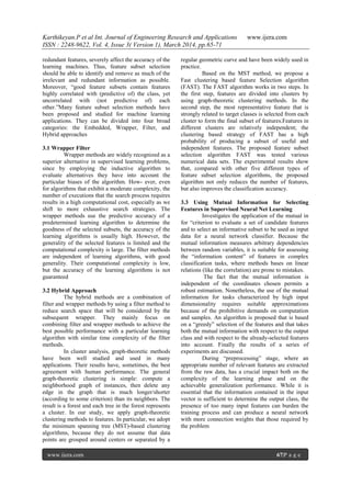 Karthikeyan.P et al Int. Journal of Engineering Research and Applications www.ijera.com
ISSN : 2248-9622, Vol. 4, Issue 3( Version 1), March 2014, pp.65-71
www.ijera.com 67|P a g e
redundant features, severely affect the accuracy of the
learning machines. Thus, feature subset selection
should be able to identify and remove as much of the
irrelevant and redundant information as possible.
Moreover, “good feature subsets contain features
highly correlated with (predictive of) the class, yet
uncorrelated with (not predictive of) each
other.”Many feature subset selection methods have
been proposed and studied for machine learning
applications. They can be divided into four broad
categories: the Embedded, Wrapper, Filter, and
Hybrid approaches
3.1 Wrapper Filter
Wrapper methods are widely recognized as a
superior alternative in supervised learning problems,
since by employing the inductive algorithm to
evaluate alternatives they have into account the
particular biases of the algorithm. How- ever, even
for algorithms that exhibit a moderate complexity, the
number of executions that the search process requires
results in a high computational cost, especially as we
shift to more exhaustive search strategies. The
wrapper methods use the predictive accuracy of a
predetermined learning algorithm to determine the
goodness of the selected subsets, the accuracy of the
learning algorithms is usually high. However, the
generality of the selected features is limited and the
computational complexity is large. The filter methods
are independent of learning algorithms, with good
generality. Their computational complexity is low,
but the accuracy of the learning algorithms is not
guaranteed
3.2 Hybrid Approach
The hybrid methods are a combination of
filter and wrapper methods by using a filter method to
reduce search space that will be considered by the
subsequent wrapper. They mainly focus on
combining filter and wrapper methods to achieve the
best possible performance with a particular learning
algorithm with similar time complexity of the filter
methods.
In cluster analysis, graph-theoretic methods
have been well studied and used in many
applications. Their results have, sometimes, the best
agreement with human performance. The general
graph-theoretic clustering is simple: compute a
neighborhood graph of instances, then delete any
edge in the graph that is much longer/shorter
(according to some criterion) than its neighbors. The
result is a forest and each tree in the forest represents
a cluster. In our study, we apply graph-theoretic
clustering methods to features. In particular, we adopt
the minimum spanning tree (MST)-based clustering
algorithms, because they do not assume that data
points are grouped around centers or separated by a
regular geometric curve and have been widely used in
practice.
Based on the MST method, we propose a
Fast clustering based feature Selection algorithm
(FAST). The FAST algorithm works in two steps. In
the first step, features are divided into clusters by
using graph-theoretic clustering methods. In the
second step, the most representative feature that is
strongly related to target classes is selected from each
cluster to form the final subset of features.Features in
different clusters are relatively independent; the
clustering based strategy of FAST has a high
probability of producing a subset of useful and
independent features. The proposed feature subset
selection algorithm FAST was tested various
numerical data sets. The experimental results show
that, compared with other five different types of
feature subset selection algorithms, the proposed
algorithm not only reduces the number of features,
but also improves the classification accuracy.
3.3 Using Mutual Information for Selecting
Features in Supervised Neural Net Learning
Investigates the application of the mutual in
for “criterion to evaluate a set of candidate features
and to select an informative subset to be used as input
data for a neural network classifier. Because the
mutual information measures arbitrary dependencies
between random variables, it is suitable for assessing
the “information content” of features in complex
classification tasks, where methods bases on linear
relations (like the correlation) are prone to mistakes.
The fact that the mutual information is
independent of the coordinates chosen permits a
robust estimation. Nonetheless, the use of the mutual
information for tasks characterized by high input
dimensionality requires suitable approximations
because of the prohibitive demands on computation
and samples. An algorithm is proposed that is based
on a “greedy” selection of the features and that takes
both the mutual information with respect to the output
class and with respect to the already-selected features
into account. Finally the results of a series of
experiments are discussed.
During “preprocessing” stage, where an
appropriate number of relevant features are extracted
from the raw data, has a crucial impact both on the
complexity of the learning phase and on the
achievable generalization performance. While it is
essential that the information contained in the input
vector is sufficient to determine the output class, the
presence of too many input features can burden the
training process and can produce a neural network
with more connection weights that those required by
the problem
 