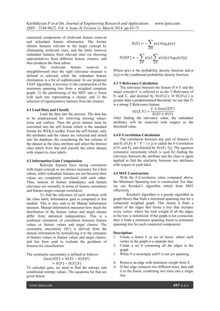 Karthikeyan.P et al Int. Journal of Engineering Research and Applications www.ijera.com
ISSN : 2248-9622, Vol. 4, Issue 3( Version 1), March 2014, pp.65-71
www.ijera.com 69|P a g e
connected components of irrelevant feature removal
and redundant feature elimination. The former
obtains features relevant to the target concept by
eliminating irrelevant ones, and the latter removes
redundant features from relevant ones via choosing
representatives from different feature clusters, and
thus produces the final subset.
The irrelevant feature removal is
straightforward once the right relevance measure is
defined or selected, while the redundant feature
elimination is a bit of sophisticated. In our proposed
FAST algorithm, it involves 1) the construction of the
minimum spanning tree from a weighted complete
graph; 2) the partitioning of the MST into a forest
with each tree representing a cluster; and 3) the
selection of representative features from the clusters.
4.1 Load Data and Classify
Load the data into the process. The data has
to be preprocessed for removing missing values,
noise and outliers. Then the given dataset must be
converted into the arff format which is the standard
format for WEKA toolkit. From the arff format, only
the attributes and the values are extracted and stored
into the database. By considering the last column of
the dataset as the class attribute and select the distinct
class labels from that and classify the entire dataset
with respect to class labels.
4.2 Information Gain Computation
Relevant features have strong correlation
with target concept so are always necessary for a best
subset, while redundant features are not because their
values are completely correlated with each other.
Thus, notions of feature redundancy and feature
relevance are normally in terms of feature correlation
and feature-target concept correlation.
To find the relevance of each attribute with
the class label, Information gain is computed in this
module. This is also said to be Mutual Information
measure. Mutual information measures how much the
distribution of the feature values and target classes
differ from statistical independence. This is a
nonlinear estimation of correlation between feature
values or feature values and target classes. The
symmetric uncertainty (SU) is derived from the
mutual information by normalizing it to the entropies
of feature values or feature values and target classes,
and has been used to evaluate the goodness of
features for classification
The symmetric uncertainty is defined as follows:
𝐺𝑎𝑖𝑛 𝑋 𝑌 = 𝐻 𝑋 − 𝐻 𝑋 𝑌
= 𝐻(𝑌) − 𝐻(𝑌│𝑋)
To calculate gain, we need to find the entropy and
conditional entropy values. The equations for that are
given below:
𝐻 𝑋 = − 𝑝 𝑥 𝑙𝑜𝑔2 𝑝(𝑥)
𝑥∈𝑋
𝐻 𝑋 𝑌 = − 𝑝 𝑦 𝑝 𝑥 𝑦
𝑥𝜖𝑋𝑦𝜖𝑌
𝑙𝑜𝑔2 𝑝(𝑥|𝑦)
Where p(x) is the probability density function and p
(x|y) is the conditional probability density function.
4.3 T-Relevance Calculation
The relevance between the feature Fi € F and the
target concept C is referred to as the T-Relevance of
Fi and C, and denoted by SU(Fi,C). If SU(Fi,C) is
greater than a predetermined threshold, we say that Fi
is a strong T-Relevance feature.
𝑆𝑈 𝑋, 𝑌 =
2 × 𝐺𝑎𝑖𝑛 𝑋 𝑌
𝐻 𝑋 + 𝐻 𝑌
After finding the relevance value, the redundant
attributes will be removed with respect to the
threshold value.
4.4 F-Correlation Calculation
The correlation between any pair of features Fi
and Fj (Fi,Fj € ^ F ^ i ≠ j) is called the F-Correlation
of Fi and Fj, and denoted by SU(Fi, Fj). The equation
symmetric uncertainty which is used for finding the
relevance between the attribute and the class is again
applied to find the similarity between two attributes
with respect to each label.
4.5 MST Construction
With the F-Correlation value computed above,
the Minimum Spanning tree is constructed. For that,
we use Kruskal‟s algorithm which form MST
effectively.
Kruskal's algorithm is a greedy algorithm in
graph theory that finds a minimum spanning tree for a
connected weighted graph. This means it finds a
subset of the edges that forms a tree that includes
every vertex, where the total weight of all the edges
in the tree is minimized. If the graph is not connected,
then it finds a minimum spanning forest (a minimum
spanning tree for each connected component).
Description:
1. Create a forest F (a set of trees), where each
vertex in the graph is a separate tree.
2. Create a set S containing all the edges in the
graph
3. While S is nonempty and F is not yet spanning
 Remove an edge with minimum weight from S
 If that edge connects two different trees, then add
it to the forest, combining two trees into a single
tree
 