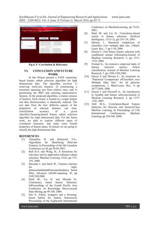 Karthikeyan.P et al Int. Journal of Engineering Research and Applications www.ijera.com
ISSN : 2248-9622, Vol. 4, Issue 3( Version 1), March 2014, pp.65-71
www.ijera.com 71|P a g e
Fig 6. F- Correlation & Relevance
VI. CONCLUSION AND FUTURE
WORK
In this Project present a FAST clustering-
based feature subset selection algorithm for high
dimensional data. The algorithm involves 1)
removing irrelevant features, 2) constructing a
minimum spanning tree from relative ones, and 3)
partitioning the MST and selecting representative
features. In the proposed algorithm, a cluster consists
of features. Each cluster is treated as a single feature
and thus dimensionality is drastically reduced. The
text data from the four different aspects of the
proportion of selected features, run time,
classification accuracy of a given
classifier.Clustering-based feature subset selection
algorithm for high dimensional data. For the future
work, we plan to explore different types of
correlation measures, and study some formal
properties of feature space. In feature we are going to
classify the high dimensional data.
REFERENCES
[1] Almuallim H. and Dietterich T.G.,
Algorithms for Identifying Relevant
Features, In Proceedings of the 9th Canadian
Conference on AI, pp 38-45,1992.
[2] Bell D.A. and Wang, H., A formalism for
relevance and its application infeature subset
selection, Machine Learning, 41(2), pp 175-
195, 2000.
[3] Biesiada J. and Duch W., Features election
for high-
dimensionaldatałaPearsonredundancy based
filter, Advances inSoftComputing, 45, pp
242C249,2008.
[4] Dash M., Liu H. and Motoda H.,
Consistency based feature Selection,
InProceedings of the Fourth Pacific Asia
Conference on Knowledge Discoveryand
Data Mining, pp 98-109, 2000.
[5] Das S., Filters, wrappers and a boosting-
based hybrid for feature Selection,In
Proceedings of the Eighteenth International
Conference on MachineLearning, pp 74-81,
2001.
[6] Dash M. and Liu H., Consistency-based
search in feature selection. Artificial
Intelligence, 151(1-2), pp 155-176, 2003.
[7] Demsar J., Statistical comparison of
classifiers over multiple data sets, J.Mach.
Learn. Res., 7, pp 1-30, 2006.
[8] Fleuret F., Fast binary feature selection with
conditional mutual Information,Journal of
Machine Learning Research, 5, pp 1531-
1555, 2004.
[9] Forman G., An extensive empirical study of
feature selection metrics fortext
classification, Journal of Machine Learning
Research, 3, pp 1289-1305,2003.
[10] Garcia S and Herrera F., An extension on
“Statistical Comparisons ofClassifiers over
Multiple Data Sets” for all pairwise
comparisons, J. Mach.Learn. Res., 9, pp
2677-2694, 2008.
[11] Guyon I. and Elisseeff A., An introduction
to variable and feature selection,Journal of
Machine Learning Research, 3, pp 1157-
1182, 2003.
[12] Hall M.A., Correlation-Based Feature
Selection for Discrete and NumericClass
Machine Learning, In Proceedings of 17th
International Conferenceon Machine
Learning, pp 359-366, 2000.
 
