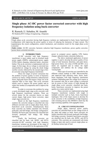 R. Ramesh et al Int. Journal of Engineering Research and Applications www.ijera.com
ISSN : 2248-9622, Vol. 4, Issue 3( Version 6), March 2014, pp.79-82
www.ijera.com 79 | P a g e
Single phase AC-DC power factor corrected converter with high
frequency isolation using buck converter
R. Ramesh, U. Subathra, M. Ananthi
PG Students,IFET College of engineering, villupuram.
Abstract:
Single phase ac-dc converters having high frequency isolation are implemented in buck, boost, buck-boost
configuration with improving the power quality in terms of reducing the harmonics of input current. The
paperpropose the circuit configuration, control mechanism, and simulation result for the single phase ac-dc
converter.
Index terms: AC-DC converter, harmonic reduction high frequency transformer, power quality converter,
power factor corrected converter.
I. INTRODUCTION
AC-DC converter with high frequency
transformer is most widely used in switched mode
power supply (SMPS), uninterrupted power supply
(UPS), battery charging, induction heater, electronic
ballast. This ac-dc converter is implemented with two
stages. In first stage, the ac voltage is converted into
uncontrolled dc voltage by using the diode bridge
rectifier circuits, followed by the second stage of dc-
dc converter using high frequency transformer.
These two stages of power conversion has
the problem of power quality in terms of harmonic
current at ac mains, voltage distortion, reduced power
factor, high peak factor and require a large size of dc
capacitor filter at first stage. This ac-dc converter
mainly used to improve the power quality and to
reduce the number of components and to improve the
efficiency.
In order to overcome this problem by using
a newly developed single stage ac-dc converter with
high frequency transformer isolation. There are
several names for the converter known as input
current shaper, high power factor converter, input
single stage converter etc.
Based on the high frequency transformer
isolation the converter design is classified into nine
different converter such as single phase buck, boost,
buck-boost ac-dc converter. Simultaneously these
buck converter are further classified into forward,
push-pull, and half bridge, full bridge configuration.
Similarly the boost type converters are classified into
forward, push-pull, half bridge, full bridge
topologies.
Finally the buck-boost converter are
classified into fly back, cuk, SEPIC, and ZETA
converter.AC-DC converter with high frequency
transformer isolation are developed in the range of
several watts to several KW for the application of DC
power in computer power supplies, UPS, battery
charger, induction heater, electronic ballast etc.
The above mentioned application of power
supplies is used to develop the power quality of low
value of total harmonic distortion, and peak factor,
high power factor, low value of EMI and RFI at ac
mains are regulated and to reduce the ripple
components and stabilize the dc voltage under
varying loads.
These type of converter are controlled by the
different control method as DSP, Microcontroller,
and improved high efficiency buck, boost, buck-
boost topologies with high frequency transformer
isolation. Depending upon the voltage level require at
the consumer side, the ac main voltage is connected
into dc power to feed variety of loads through the
single phase ac-dc converter, classified into buck,
boost, buck-boost converter to improve the power
quality at ac mains and dc loads.
These converter are implemented using high
frequency transformer isolation with single or
multiple converter such as buck, boost, buck-boost
topologies. One of the major reason to develop the
ac-dc converter is the availability of high frequency
with switching devices like MOSFET which has the
high switching capability with negligible losses.
II. CIRCUIT CONFIGURATION
Single phase improved power quality
converter are classified basis on the voltage levels at
the input and output as buck, boost converter are
further classified with forward, push-pull, half bridge,
full bridge converter. Similarly buck-boost converter
are classified into fly back, cuk, SEPIC, and ZETA
converter. This converter are constructed with diode
bridge at input side used to convert single phase ac-
dc feeding various type of load.
RESEARCH ARTICLE OPEN ACCESS
 