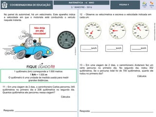 3.° BIMESTRE - 2016
PÁGINA 9
No painel do automóvel, há um velocímetro. Este aparelho indica
a velocidade em que o motorista está conduzindo o veículo
naquele instante.
pt.clipartlogo.com
1 quilômetro (km) corresponde a 1 000 metros:
1 km = 1 000 m
O quilômetro é uma unidade de medida usada para medir
grandes distâncias.
11 – Em uma viagem de 2 dias, o caminhoneiro Carlos percorreu 345
quilômetros no primeiro dia e 208 quilômetros no segundo dia.
Quantos quilômetros ele percorreu nessa viagem?
Cálculos
Resposta: ________________________________________________
12 - Observe os velocímetros e escreva a velocidade indicada em
cada um:
http://www.dreamstime.com/stock
_______km/h _______km/h _______km/h
13 – Em uma viagem de 2 dias, o caminhoneiro Anderson fez um
certo percurso no primeiro dia. No segundo dia, rodou 352
quilômetros. Se o percurso total foi de 700 quilômetros, quanto ele
rodou no primeiro dia?
Cálculos
Resposta: ________________________________________________
 