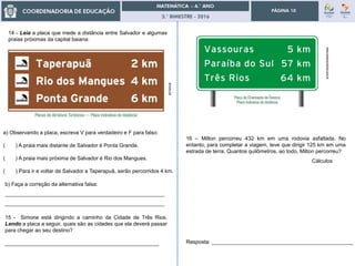 3.° BIMESTRE - 2016
PÁGINA 10
14 - Leia a placa que mede a distância entre Salvador e algumas
praias próximas da capital baiana:
aimore.net
a) Observando a placa, escreva V para verdadeiro e F para falso:
( ) A praia mais distante de Salvador é Ponta Grande.
( ) A praia mais próxima de Salvador é Rio dos Mangues.
( ) Para ir e voltar de Salvador a Taperapuã, serão percorridos 4 km.
www.newsrondonia.com.br
b) Faça a correção da alternativa falsa:
______________________________________________________
______________________________________________________
15 - Simone está dirigindo a caminho da Cidade de Três Rios.
Lendo a placa a seguir, quais são as cidades que ela deverá passar
para chegar ao seu destino?
____________________________________________________
16 – Milton percorreu 432 km em uma rodovia asfaltada. No
entanto, para completar a viagem, teve que dirigir 125 km em uma
estrada de terra. Quantos quilômetros, ao todo, Milton percorreu?
Cálculos
Resposta: ________________________________________________
 