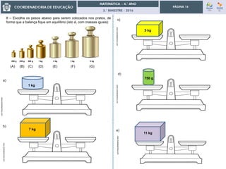 3.° BIMESTRE - 2016
PÁGINA 16
www.tudodesenhos.com
8 – Escolha os pesos abaixo para serem colocados nos pratos, de
forma que a balança fique em equilíbrio (isto é, com massas iguais):
5 kg
www.tudodesenhos.com
7 kg
www.tudodesenhos.com
1 kg
www.tudodesenhos.com
750 g
11 kg
a)
b)
c)
d)
e)
www.tudodesenhos.com
(A) (B) (C) (D) (E) (F) (G)
200 g 250 g 500 g 1 kg 2 kg 3 kg 5 kg
 