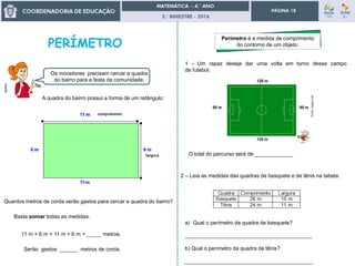 3.° BIMESTRE - 2016
PÁGINA 18
Multrio
Os moradores precisam cercar a quadra
do bairro para a festa da comunidade.
A quadra do bairro possui a forma de um retângulo:
Quantos metros de corda serão gastos para cercar a quadra do bairro?
Basta somar todas as medidas.
11 m + 6 m + 11 m + 6 m = _____ metros.
Serão gastos ______ metros de corda.
Perímetro é a medida de comprimento
do contorno de um objeto.
1 - Um rapaz deseja dar uma volta em torno desse campo
de futebol:
O total do percurso será de _____________
2 – Leia as medidas das quadras de basquete e de tênis na tabela:
a) Qual o perímetro da quadra de basquete?
___________________________________________
b) Qual o perímetro da quadra de tênis?
___________________________________________
 