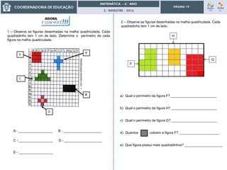 3.° BIMESTRE - 2016
PÁGINA 19
febeatrizpead.pbworks.comn
A
B
C
D
E
1 – Observe as figuras desenhadas na malha quadriculada. Cada
quadradinho tem 1 cm de lado. Determine o perímetro de cada
figura na malha quadriculada.
A - __________________ B - ____________________
C - __________________ D - ____________________
E - __________________
AGORA,
É COM VOCÊ!!! 2 – Observe as figuras desenhadas na malha quadriculada. Cada
quadradinho tem 1 cm de lado.
F
H
G
a) Qual o perímetro da figura F? ________________________
b) Qual o perímetro da figura H? ________________________
c) Qual o perímetro da figura G? ________________________
d) Quantos cobrem a figura F? _____________________
e) Que figura possui mais quadradinhos? ____________________
 