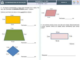 3.° BIMESTRE - 2016
PÁGINA 20
3 – As figuras apresentadas a seguir são formadas por 4 lados. Por
isso, são chamadas de QUADRILÁTEROS (quatro – quadri).
Calcule o perímetro de cada um dos quadriláteros abaixo:
7 cm
10 cm
5 cm 5 cm
3 cm
5 cm
3 cm
5 cm
3 cm
3 cm
3 cm
3 cm
4 cm
4 cm
3 cm
3 cm
Perímetro: __________ cm 4 – Um pedreiro precisa cercar uma sala com rodapé. Desconsiderando
a porta, quantos metros de rodapé serão necessários para cercar
a sala?
Cálculos
Resposta: __________________________________________
Perímetro: __________ cm
Perímetro: __________ cm
Perímetro: __________ cm
 