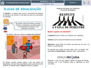 3.° BIMESTRE - 2016
PÁGINA 25
O trânsito é o espaço onde ocorre o movimento de pessoas,
de veículos e de animais. E que pode ser tanto em ruas quanto
em estradas.
No trânsito, todos têm direitos e deveres.
Portanto, é necessário, que haja respeito
e compreensão entre todos os que
participam do trânsito.
No trânsito, exija seus direitos e cumpra seus deveres.
No trânsito, também existem regras e leis, que devem ser
respeitadas, para que haja organização e para que tudo funcione
direitinho. O respeito às leis é dever de todos os cidadãos.
www.blumenews.com.br6
http://radionajua.com.br/
O pedestre é quem circula a pé. (Observe: pé – pedestre).
Ciclista é quem circula de bicicleta nas ruas e estradas.
Motorista é quem dirige um veículo, que pode ser um carro, um
ônibus, um caminhão etc.
As pessoas que andam de moto pelas ruas, no trânsito, são
chamadas de motociclistas. ( Observe: moto – motociclista).
Pesquise e cole, em seu caderno, figuras de placas de trânsito.
Converse com o seu Professor sobre o significado de cada
uma delas.
SEMANA NACIONAL DO TRÂNSITO:
18 A 25 DE SETEMBRO.
ESPAÇO PES UISA
 