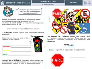 3.° BIMESTRE - 2016
PÁGINA 26
Existem muitas formas das pessoas se comunicarem entre si.
Pode ser pela fala, pelo olhar, através dos sons etc.
As placas de trânsito também se comunicam com as pessoas:
elas orientam cada um de nós.
Você sabia que crianças menores
de 7 anos não podem andar de
moto de jeito nenhum?
www.freepik.com
clipart
Vamos conhecer os sinais de trânsito mais comuns?
O SEMÁFORO ou sinal luminoso serve para orientar motoristas
e pedestres.
Os AGENTES DE TRÂNSITO ou policiais utilizam, também, os
sinais sonoros para se comunicarem com as pessoas, como o
som do apito por exemplo, ou ainda, os gestos com os braços.
As PLACAS DE TRÂNSITO servem para orientar tanto
os pedestres quanto os motoristas. Todas elas têm um
significado e transmitem mensagens muito importantes: elas
comunicam.
Escreva o que representa cada cor do
semáforo ou sinal luminoso:
1- Escreva o significado de cada uma das placas de trânsito:
____________________
____________________
AGORA,
É COM VOCÊ!!!
 