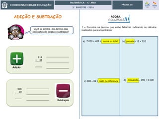 3.° BIMESTRE - 2016
PÁGINA 28
c) 698 – 64 = resto ou diferença
Você se lembra dos termos das
operações de adição e subtração?
614
+ 38
_____
_________________
_________________
_________________
506
- 39
_____
_________________
_________________
_________________ Subtração
Adição
b) parcela + 15 = 752
AGORA,
É COM VOCÊ!!!
1 – Encontre os termos que estão faltando, indicando os cálculos
realizados para encontrá-los:
a) 7 050 + 408 = soma ou total
d) minuendo – 999 = 5 000
 