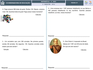 3.° BIMESTRE - 2016
PÁGINA 29
2- Tiago possuía 386 bolas de gude. Perdeu 132. Depois, comprou
mais 156. Quantas bolas de gude Tiago possui nesse momento?
3 - Um sorveteiro saiu com 326 sorvetes. Na primeira parada,
vendeu 98 sorvetes. Na segunda, 130. Quantos sorvetes ainda
restam para ele vender?
Cálculos
Solução Cálculos
Resposta: _____________________________________________
Resposta: _____________________________________________
4 - Uma empresa tem 1 087 pessoas trabalhando na sua fábrica e
462 pessoas trabalhando no seu escritório. Quantas pessoas
trabalham, ao todo, nessa empresa?
Cálculos
Resposta: _____________________________________________
5 - Dom Pedro II, Imperador do Brasil,
faleceu em 1 891 com 66 anos de idade.
Em que ano ele nasceu?
200anos.fazenda.gov.br
Cálculos
Resposta: _____________________________________________
fubecasecia.com.br
 