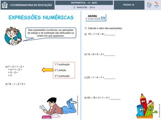 3.° BIMESTRE - 2016
PÁGINA 30
a) 7 – 3 + 1 – 2 =
= 4 + 1 – 2 =
= 5 – 2 =
= 3
b) 15 – 1 – 2 + 5 =
Nas expressões numéricas, as operações
de adição e de subtração são efetuadas na
ordem em que aparecem.
1.º) subtração
2.º) adição
3.º) subtração
1) Calcule o valor das expressões:
a) 10 – 1 + 8 – 4=
b) 12 – 8 + 9 – 3 =
c) 25 – 1 – 4 – 7 =
d) 45 – 18 + 3 + 1 – 2 =
AGORA,
É COM VOCÊ!!!
http://www.planetaeducacao.com.br/
http://colorir.estaticos.net/
________
________
________
________
 