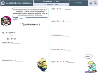 3.° BIMESTRE - 2016
PÁGINA 31
________
________
________
________
________
________
Existem expressões em que aparecem os sinais de
parênteses. Quando houver parênteses nas
expressões, primeiro, devem ser efetuadas todas as
operações que estiverem dentro dele.
1.º) parênteses ( )
b) 15 + (8 + 2) =
c) 15 – (10 – 1 – 3) =
a) 30 – (5+3) =
30 – 8 = 22
d) 23 – (2 + 8) – 7 =
e) (10 + 5) – (1 + 6) =
f) 7 – (8 – 3) + 1=
g) 15 – (3 + 2) – 6 =
h) (10 – 4) – (9 – 8) + 3 =
________
 