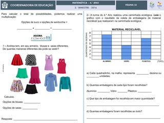 3.° BIMESTRE - 2016
PÁGINA 33
Para calcular o total de possibilidades, podemos realizar uma
multiplicação:
Opções de suco x opções de sanduíche =
___________ x ___________ = ______________
AGORA,
É COM VOCÊ!!!
1 – Andrea tem, em seu armário, blusas e saias diferentes.
De quantas maneiras diferentes ela pode se vestir?
Resposta: _______________________________________________
Cálculos:
Opções de blusas: ____________
Opções de saias: ___________
Posthaus.com
2– A turma do 4.º Ano realizou uma caminhada ecológica. Leia o
gráfico com o resultado da coleta de embalagens de material
reciclável que realizaram na caminhada ecológica:
1
2
3
4
5
6
7
8
a) Cada quadradinho, na malha, representa _________ dezena ou
_________ unidades.
b) Quantas embalagens de cada tipo foram recolhidas?
Alumínio: _________ Vidro: _______ Plástico: __________
c) Que tipo de embalagem foi recolhida em maior quantidade?
_____________________________________________________
d) Quantas embalagens foram recolhidas ao todo?
______________________________________________________
QUANTIDADEDEDEZENAS
ALUMÍNIO VIDRO PLÁSTICO (TIPO)
MATERIAL RECICLÁVEL
 