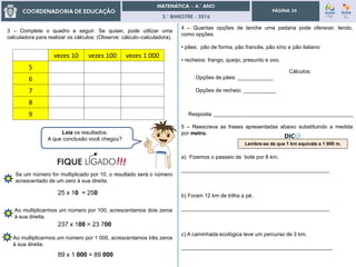 3.° BIMESTRE - 2016
PÁGINA 34
4 – Quantas opções de lanche uma padaria pode oferecer, tendo,
como opções
• pães: pão de forma, pão francês, pão sírio e pão italiano
• recheios: frango, queijo, presunto e ovo.
Cálculos:
Resposta: _______________________________________________
Opções de pães: ____________
Opções de recheio: ___________
vezes 10 vezes 100 vezes 1 000
5
6
7
8
9
3 – Complete o quadro a seguir. Se quiser, pode utilizar uma
calculadora para realizar os cálculos: (Observe: cálculo–calculadora).
Leia os resultados.
A que conclusão você chegou?
Se um número for multiplicado por 10, o resultado será o número
acrescentado de um zero à sua direita.
Ao multiplicarmos um número por 100, acrescentamos dois zeros
à sua direita.
Ao multiplicarmos um número por 1 000, acrescentamos três zeros
à sua direita.
25 x 10 = 250
237 x 100 = 23 700
89 x 1 000 = 89 000
5 – Reescreva as frases apresentadas abaixo substituindo a medida
por metro.
a) Fizemos o passeio de bote por 8 km.
__________________________________________________
b) Foram 12 km de trilha a pé.
__________________________________________________
c) A caminhada ecológica teve um percurso de 3 km.
___________________________________________________
Lembre-se de que 1 km equivale a 1 000 m.
 