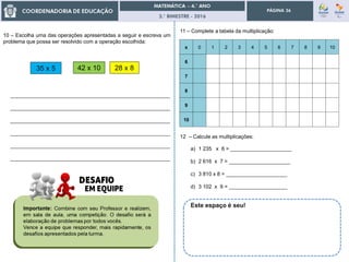 3.° BIMESTRE - 2016
PÁGINA 36
x 0 1 2 3 4 5 6 7 8 9 10
6
7
8
9
10
12 – Calcule as multiplicações:
a) 1 235 x 6 = _____________________
b) 2 616 x 7 = _____________________
c) 3 810 x 8 = _____________________
d) 3 102 x 9 = ____________________
11 – Complete a tabela da multiplicação:
10 – Escolha uma das operações apresentadas a seguir e escreva um
problema que possa ser resolvido com a operação escolhida:
42 x 10
_______________________________________________________
_______________________________________________________
_______________________________________________________
_______________________________________________________
_______________________________________________________
_______________________________________________________
28 x 835 x 5
Este espaço é seu!
 