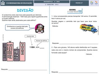 3.° BIMESTRE - 2016
PÁGINA 37
Resposta: _______________________________________________
www.vilubrinquedos.com.br
1 - Uma concessionária precisa transportar 144 carros. O caminhão
leva 4 carros por vez.
Quantas viagens o caminhão terá que fazer para levar todos
os carros?
Cálculos
2 - Para uma gincana, 145 alunos serão distribuídos em 5 equipes,
cada uma com o mesmo número de componentes. Quantos alunos
formarão cada equipe?
Cálculos
https://gartic.com.br
O condomínio onde José mora está passando por reformas.
A administração destinará 1 804 reais para repartir igualmente entre
os quatro edifícios.
Quantos reais serão destinados para cada edifício?
Resposta: _______________________________________________
Dividiremos a quantia total pelo
número de edifícios.
1 804 : 4 = ____
Quantia total
Número de edifícios
Resposta: _______________________________________________
AGORA,
É COM VOCÊ!!!
 