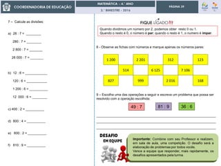 3.° BIMESTRE - 2016
PÁGINA 39
7 – Calcule as divisões:
a) 28 : 7 = ________
280 : 7 = ________
2 800 : 7 = _______
28 000 : 7 = _______
b) 12 : 6 = ____________
120 : 6 = ___________
1 200 : 6 = __________
12 000 : 6 = ________
c) 400 : 2 = __________
d) 800 : 4 = __________
e) 600 : 2 = __________
f) 810 : 9 = __________
Quando dividimos um número por 2, podemos obter resto 0 ou 1.
Quando o resto é 0, o número é par; quando o resto é 1, o numero é ímpar.
8 - Observe as fichas com números e marque apenas os números pares:
1 200 2 201 312 123
514 6 125 7 106
827 999 2 016 168
9 – Escolha uma das operações a seguir e escreva um problema que possa ser
resolvido com a operação escolhida:
81 : 9
_________________________________________________________________
_________________________________________________________________
_________________________________________________________________
36 : 649 : 7
 