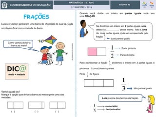 3.° BIMESTRE - 2016
PÁGINA 42
Vamos ajudá-los?
Marque a opção que divide a barra ao meio e pinte uma das
metades.
( ) ( ) ( )
meio = metade
Lucas e Cleiton ganharam uma barra de chocolate de sua tia. Cada
um deverá ficar com a metade da barra.
castanheira.no.comunidades.net
Como vamos dividir a
barra ao meio?
Se dividimos um inteiro em 2 partes iguais, uma
delas é a __________ desse inteiro. Isto é, uma
de duas partes iguais pode ser representada pela
fração .
2
1
Pinte da figura.
3
1
3
1 numerador
denominador
Quando você divide um inteiro em partes iguais você tem
uma FRAÇÃO.
2
1
Parte dividida
Parte pintada
Para representar a fração dividimos o inteiro em 3 partes iguais e
pintamos 1 (uma) dessas partes.
3
1
3
1
Leia o nome dos termos da fração.
duas partes iguais
três partes iguais
 