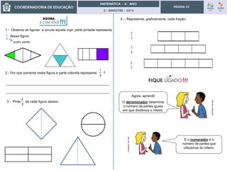 3.° BIMESTRE - 2016
PÁGINA 43
4
1
1 - Observe as figuras e circule aquela cuja parte pintada representa
dessa figura.
4
1
2 - Por que somente nesta figura a parte colorida representa ?
2
1
3 - Pinte de cada figura abaixo:
_______________________________________________________
_______________________________________________________
4 - Represente, graficamente, cada fração:
4
3
3
2
5
2
E o numerador é o
número de partes que
utilizamos do inteiro.
http://zip.net/bbknnZ
http://zip.net/bbknnZ
Agora, aprendi!
O denominador determina
o número de partes iguais
em que dividimos o inteiro.
AGORA,
É COM VOCÊ!!!
quatro partes
 
