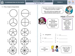 3.° BIMESTRE - 2016
PÁGINA 44
5 - Pinte a fração correspondente:
Quando o denominador é 2 (meio) ou
3 (terço) eu já sei ler a fração.
Mas como lemos as frações com
denominadores maiores que 3?
Para os
denominadores
de 4 a 9,
usamos o ordinal
correspondente.
Observe.
quartoum
4
1
__________
5
3
três
__________
6
5
cinco _______________
7
3

_______________
8
1
 _______________
9
5

E o
denominador
10?
Com 10, 100 e
1 000 usamos,
também, os
ordinais.
1
1
3
1
5
1
7
1
9
1
4
1
6
1
8
1
10
1
2
Alguns numerais
ordinais:
quarto, quinto,
sexto, sétimo,
oitavo, nono,
décimo,
centésimo,
milésimo.
 