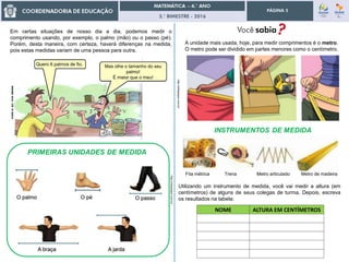 3.° BIMESTRE - 2016
PÁGINA 5
Utilizando um instrumento de medida, você vai medir a altura (em
centímetros) de alguns de seus colegas de turma. Depois, escreva
os resultados na tabela:
NOME ALTURA EM CENTÍMETROS
Em certas situações de nosso dia a dia, podemos medir o
comprimento usando, por exemplo, o palmo (mão) ou o passo (pé).
Porém, desta maneira, com certeza, haverá diferenças na medida,
pois estas medidas variam de uma pessoa para outra.
A unidade mais usada, hoje, para medir comprimentos é o metro.
O metro pode ser dividido em partes menores como o centímetro.
http://slideplayer.com.br/
http://slideplayer.com.br/
Fita métrica Trena Metro articulado Metro de madeira
Quero 6 palmos de fio. Mas olhe o tamanho do seu
palmo!
É maior que o meu!
 