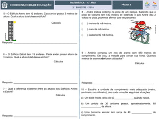 3.° BIMESTRE - 2016
PÁGINA 8
Resposta: ______________________________________________
5 – O Edifício Aveiro tem 12 andares. Cada andar possui 3 metros de
altura. Qual a altura total desse edifício?
Cálculos
Resposta: ________________________________________________
6 – O Edifício Estoril tem 19 andares. Cada andar possui altura de
3 metros. Qual a altura total desse edifício?
Cálculos
Resposta: ________________________________________________
7 – Qual a diferença existente entre as alturas dos Edifícios Aveiro
e Estoril?
Cálculos
Resposta: ________________________________________________
8 – André pratica ciclismo na pista de um parque. Sabendo que a
pista de ciclismo tem 530 metros de extensão e que André deu 2
voltas na pista, podemos afirmar que ele percorreu
( ) menos de mil metros.
( ) mais de mil metros.
( ) exatamente mil metros.
pt.vectorhq.com
9 – Antônio comprou um rolo de arame com 460 metros de
comprimento. Ele usou a metade para cercar sua horta. Quantos
metros de arame não foram utilizados?
Cálculos
10 – Escolha a unidade de comprimento mais adequada (metro,
centímetro ou milímetro) para cada uma das seguintes situações:
a) Um bebê mede cerca de 50_______________quando nasce.
b) Um prédio de 30 andares possui, aproximadamente, 89
_______________ de altura.
c) Uma borracha escolar tem cerca de 40 _______________ de
comprimento.
 