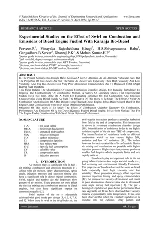 V Rajashekhara Kiragi et al Int. Journal of Engineering Research and Applications ww.ijera.com
ISSN : 2248-9622, Vol. 4, Issue 4( Version 7), April 2014, pp.69-74
www.ijera.com 69 | P a g e
Experimental Studies on the Effect of Swirl on Combustion and
Emissions of Diesel Engine Fuelled With Karanja Bio-Diesel
Praveen.R1
, Vinayaka Rajashekhara Kiragi2
, H.S.Shivaprasanna Babu3
,
Gangadhara.B.Server4
, Dhanraj.P.K5
, & Mohan Kumar.H.P6
1
(senior grade lecturer, automobile engineering dept, HMS polytechnic, tumkur, Karnataka)
3
(vsl steels ltd, deputy manager, maintenance dept)
4
(senior grade lecturer, automobile dept, GPT Tumkur, Karnataka)
5
(lecturer, mechanical dept, PNSIT, nelmangla, karnataka)
6
(lecturer, mechanical dept, HMSIT tumkur, Karnataka)
ABSTRACT
In The Present Scenario Bio-Diesels Have Received A Lot Of Attention As An Alternate Vehicular Fuel. But
The Properties Of Bio-Diesels Are Not The Same As Diesel Fuels Especially Their High Viscosity And Low
Volatility. Also The Bio-Diesels Have Very Poor Atomization Characteristics Due To Decreased Cone Angle
During Fuel Injection.
This Paper Relates The Modification Of Engine Combustion Chamber Design, For Inducing Turbulence To
Improve The Combustibility Of Combustible Mixture. A Survey Of Literature Shows That Experimental
Studies Have Not Been Done On A Swirl For Evaluating Influence On The Combustion And Emission
Characteristics Using Diesel Blends As Well. The Objective Of This Work Is To Study The Effect Of Swirl On
Combustion And Emissions Of A Bio-Diesel (Honge) Fuelled Diesel Engine. It Has Been Noticed That For The
Engine Under Consideration With Swirl Gives Optimum Performance.
Objective Of This Work Is To Study The Effect Of Combustion Chamber Geometry On Combustion,
Performance And Emissions Of A Bio-Diesel (Karanja) Fuelled Diesel Engine. It Has Been Noticed That For
The Engine Under Consideration With Swirl Gives Optimum Performance.
NOMENCLATURE
TDC : top dead centre
BTDC : before top dead centre
UBHC : unburned hydrocarbon
NOX : oxides of nitrogen
CO : carbon monoxide
CI : compression ignition
HRR : heat release rate
SFC : specific fuel consumption
CV : calorific value
CR : compression ratio
IP : injection pressure
I. INTRODUCTION
Air motion plays a significant role in fuel -
air mixing, combustion and emission processes [1].
Along with air motion, spray characteristics, spray
angle, injection pressure and injection timing also
have a significant role in diesel engine combustion.
Swirl, squish and tumble are the important flow
pattern of air motion. These patterns not only affect
the fuel-air mixing and combustion process in diesel
engines, but also have significant impact on
combustion quality [2].
Swirl motion of the air is adequately
achieved with good intake port design [3, 4, 5, 6, 7, 8,
and 9]. When there is swirl in the in-cylinder air, the
swirl-squish interaction produces a complex turbulent
flow field at the end of compression. This interaction
is severe in re-entrant combustion chamber design
[10]. Intensification of turbulence is due to the highly
turbulent squish of the air near TDC of compression.
The intensification of turbulence leads to efficient
combustion which in turn causes higher NOx
emission and less HC emissions [11]. The author
however has not reported the effect of tumble. Better
air mixing and combustion are possible with higher
injection pressure. Higher injection pressure produces
smaller fuel droplets which evaporate faster and mix
rapidly with air.
Bio-diesels play an important role in the on
going balance between two major societal needs, viz.,
fuel economy and environment friendly Emissions.
The properties of bio-diesel are not the same as diesel
fuels especially their high viscosity and low
volatility. These properties strongly affect injection
pressure injection timing and spray characteristics
[12]. An increase in viscosity of bio-diesel will result
in poor atomization characteristics due to decreased
cone angle during fuel injection [13]. The pre -
heating of vegetable oil gives better performance than
raw vegetable oil. It has been observed that viscosity
reduces exponentially with temperature. It has also
been observed that when pre - heated vegetable oil is
injected into the cylinder, spray pattern and
RESEARCH ARTICLE OPEN ACCESS
 