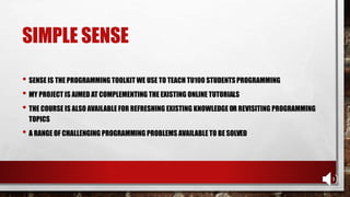 SIMPLE SENSE
• SENSE IS THE PROGRAMMING TOOLKIT WE USE TO TEACH TU100 STUDENTSPROGRAMMING
• MY PROJECT IS AIMED AT COMPLEMENTING THE EXISTING ONLINE TUTORIALS
• THE COURSE IS ALSO AVAILABLE FOR REFRESHING EXISTING KNOWLEDGE OR REVISITING PROGRAMMING
TOPICS
• A RANGE OF CHALLENGING PROGRAMMING PROBLEMS AVAILABLE TO BE SOLVED
 