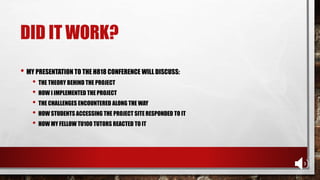DID IT WORK?
• MY PRESENTATION TO THE H818 CONFERENCE WILL DISCUSS:
• THE THEORY BEHIND THE PROJECT
• HOW I IMPLEMENTED THE PROJECT
• THE CHALLENGES ENCOUNTERED ALONG THE WAY
• HOW STUDENTS ACCESSING THE PROJECT SITE RESPONDED TO IT
• HOW MY FELLOW TU100 TUTORS REACTED TO IT
 