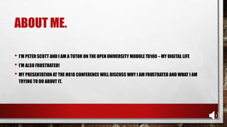 ABOUT ME.
• I’M PETER SCOTT AND I AM A TUTOR ON THE OPEN UNIVERSITY MODULE TU100 – MY DIGITAL LIFE
• I’M ALSO FRUSTRATED!
• MY PRESENTATION AT THE H818 CONFERENCE WILL DISCUSS WHY I AM FRUSTRATED AND WHAT I AM
TRYING TO DO ABOUT IT.
 