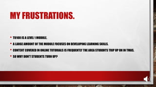 MY FRUSTRATIONS.
• TU100 IS A LEVEL 1 MODULE.
• A LARGE AMOUNT OF THE MODULE FOCUSES ON DEVELOPING LEARNING SKILLS.
• CONTENT COVERED IN ONLINE TUTORIALS IS FREQUENTLY THE AREA STUDENTS TRIP UP ON IN TMAS.
• SO WHY DON’T STUDENTS TURN UP?
 