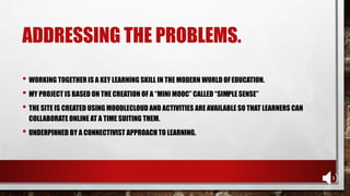 ADDRESSING THE PROBLEMS.
• WORKING TOGETHER IS A KEY LEARNING SKILL IN THE MODERN WORLD OFEDUCATION.
• MY PROJECT IS BASED ON THE CREATION OF A “MINI MOOC” CALLED “SIMPLE SENSE”
• THE SITE IS CREATED USING MOODLECLOUD AND ACTIVITIES ARE AVAILABLE SO THAT LEARNERS CAN
COLLABORATE ONLINE AT A TIME SUITING THEM.
• UNDERPINNED BY A CONNECTIVIST APPROACH TO LEARNING.
 