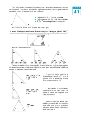 Para falar desses elementos dos triângulos, a Matemática usa uma conven-               A U L A
ção universal. Com letras maiúsculas representamos os vértices, pois eles são
pontos do plano. E assim temos, por exemplo:
                C                                                                          41
                                           l   Os pontos A, B e C são os vértices
                                                                         vértices.
                                           l   Os segmentos AB, BC e AC são os lados
                                                                                  lados.
                                           l   Â, B e C são os ângulos do triângulo.
  A                             B
      Você também já viu, na 1ª fase de seu curso, que:

 A soma dos ângulos internos de um triângulo é sempre igual a 180º.




      Veja os exemplos abaixo:

       45º
                                           30º
                                                                           60º



                        45º                      60º                 60º         60º
   90º + 45º + 45º = 180º           90º + 30º + 60º = 180º       60º + 60º + 60º = 180º
     Assim, se você conhece dois ângulos de um triângulo, pode sempre desco-
brir a medida do terceiro ângulo. Vejamos como seria resolvido esse problema
usando os mesmos exemplos acima.

        ?                                                  O ângulo cuja medida é
                              180º - (90º + 45º) =
                                                       desconhecida mede 45º, pois é
                              = 180º - 135º =
                              = 45º                    quanto falta à soma dos outros
                                                       dois para completar 180º.
                        45º



                                                           O resultado é encontrado
       30º                    180º - (90º + 30º) =     subtraindo-se de 180º (total da
                              = 180º - 120º =
                                                       soma) a soma dos ângulos que
                              = 60º
                                                       você já conhece.
                ?


                                                           Neste exemplo, você não
                    ?                                  conhece nenhum dos três ângulos,
                              180º                     mas sabe que os três possuem
                                   = 60º
                               3                       medidas iguais. Basta então divi-
            ?             ?                            dir o total por 3.
 