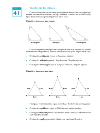 A U L A       Classificação dos triângulos


41            Como os triângulos não são todos iguais, podemos separá-los em grupos que
          tenham características comuns, ou seja, podemos classificá-los. Usam-se dois
          tipos de classificação: pelos ângulos ou pelos lados.

          Classificação quanto aos ângulos




                 acutângulo               retângulo                       obtusângulo



             Com um esquadro, verifique, nos exemplos acima, se os ângulos são agudos
          (menores que o ângulo reto), retos ou obtusos (maiores que o ângulo reto). Veja:

          l   O triângulo acutângulo possui os 3 ângulos agudos.

          l   O triângulo retângulo possui 1 ângulo reto e 2 ângulos agudos.

          l   O triângulo obtusângulo possui 1 ângulo obtuso e 2 ângulos agudos.


          Classificação quanto aos lados

                                                A
                                                                            A

                    A



          3 cm            3 cm        4 cm             4 cm      3,5 cm                4 cm



          B                   C       B                   C        B                          C
                   3 cm                        3 cm                             3 cm



              Você pode confirmar com a régua as medidas dos lados destes triângulos:

          l   O triângulo equilátero possui os 3 lados com a mesma medida.

          l   O triângulo isósceles possui 2 lados com a mesma medida e o terceiro lado
              com medida diferente.

          l   O triângulo escaleno possui os 3 lados com medidas diferentes.
 