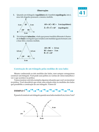 A U L A


                                                                                           41
                                           Observações

  1.   Quando um triângulo é equilátero ele é também equiângulo isto é,
                                                     equiângulo,
       seus três ângulos possuem a mesma medida.
                      A


        3 cm          60º         3 cm              AB = AC = BC =     3 cm (equilátero)

                                                    Â = B = C = 60°    (equiângulo)
                60º         60º
       B                             C
                  3 cm

  2.   No triângulo isósceles o lado que possui medida diferente é chama-
                     isósceles,
       do de base e os ângulos que os lados com medidas iguais formam com
       a base têm a mesma medida.
                      A


                                                    AB = BC = 3,5 cm
       3,5 cm                     3,5 cm            BC = base = 3 cm
                                                    B = C = 65°

                65º         65º
       B                             C
                  3 cm




    Construção de um triângulo pelas medidas de seus lados

    Mesmo conhecendo as três medidas dos lados, nem sempre conseguimos
construir um triângulo. Você pode usar palitos ou varetas de vários tamanhos e
ver o que acontece na prática.
    Vamos mostrar com três exemplos algumas situações que você vai encontrar
na prática. Você descobrirá que existe uma relação entre as medidas dos lados
que possibilita a construção de um triângulo. Vamos lá!


    EXEMPLO 1

    É possível construir um triângulo quando seus lados medem 8 cm, 4 cm e 3 cm?




                                                              4 cm

                  3
           cm


                                             8 cm
 