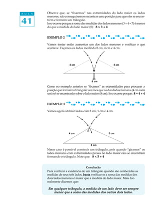 A U L A   Observe que, se “fixarmos” nas extremidades do lado maior os lados
          menores, não conseguiremos encontrar uma posição para que eles se encon-

41        trem e formem um triângulo.
          Isso ocorre porque a soma das medidas dos lados menores (3 + 4 = 7) é menor
          do que a medida do lado maior (8): 8 > 3 + 4


          EXEMPLO 2

          Vamos tentar então aumentar um dos lados menores e verificar o que
          acontece. Façamos os lados medindo 8 cm, 4 cm e 4 cm.




                           4 cm                               4 cm




                                             8 cm

          Como no exemplo anterior se “fixamos” as extremidades para procurar a
          posição que formará o triângulo veremos que os dois lados menores (4 cm cada
          um) só se encontrarão sobre o lado maior (8 cm). Isso ocorre porque: 8 = 4 + 4


          EXEMPLO 3

          Vamos agora utilizar lados com 8 cm, 5 cm e 4 cm.




                           4 cm                            5 cm



                                            8 cm
          Nesse caso é possível construir um triângulo, pois quando “giramos” os
          lados menores com extremidades presas no lado maior eles se encontram
          formando o triângulo. Note que: 8 < 5 + 4


                                         Conclusão
          Para verificar a existência de um triângulo quando são conhecidas as
          medidas de seus três lados, basta verificar se a soma das medidas dos
          dois lados menores é maior que a medida do lado maior. Mais for-
          malmente dizemos que:

          Em qualquer triângulo, a medida de um lado deve ser sempre
             menor que a soma das medidas dos outros dois lados.
 