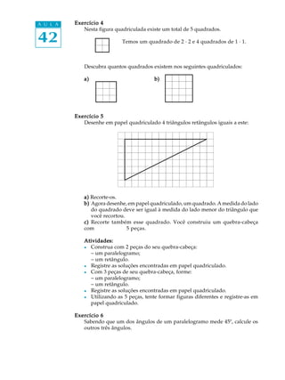 A U L A   Exercício 4
             Nesta figura quadriculada existe um total de 5 quadrados.

42                           Temos um quadrado de 2 · 2 e 4 quadrados de 1 · 1.



             Descubra quantos quadrados existem nos seguintes quadriculados:

             a)                           b)




          Exercício 5
             Desenhe em papel quadriculado 4 triângulos retângulos iguais a este:




             a) Recorte-os.
             b) Agora desenhe, em papel quadriculado, um quadrado. A medida do lado
                do quadrado deve ser igual à medida do lado menor do triângulo que
                você recortou.
             c) Recorte também esse quadrado. Você construiu um quebra-cabeça
             com               5 peças.

             Atividades:
             l Construa com 2 peças do seu quebra-cabeça:
               − um paralelogramo;
               − um retângulo.
             l Registre as soluções encontradas em papel quadriculado.
             l Com 3 peças de seu quebra-cabeça, forme:
               − um paralelogramo;
               − um retângulo.
             l Registre as soluções encontradas em papel quadriculado.
             l Utilizando as 5 peças, tente formar figuras diferentes e registre-as em
               papel quadriculado.

          Exercício 6
             Sabendo que um dos ângulos de um paralelogramo mede 45º, calcule os
             outros três ângulos.
 