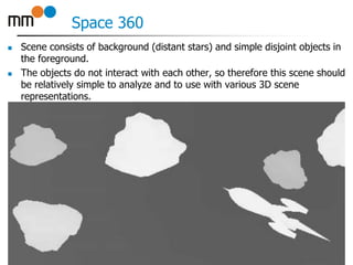 Space 360
 Scene consists of background (distant stars) and simple disjoint objects in
the foreground.
 The objects do not interact with each other, so therefore this scene should
be relatively simple to analyze and to use with various 3D scene
representations.
10
 