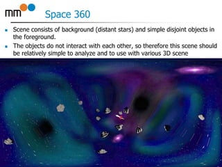 Space 360
 Scene consists of background (distant stars) and simple disjoint objects in
the foreground.
 The objects do not interact with each other, so therefore this scene should
be relatively simple to analyze and to use with various 3D scene
representations.
11
 