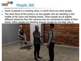 People 360
 Scene is placed in a meeting room, in which there are some people.
 The main focus of the scene is on two people who are standing in the
middle of the room and shaking hands. These people are at slightly
different distances from the cameras and are connected by shake of their
hands. Other people are standing around, except for one lady who is
sitting on a stool in corner of the room.
17
 