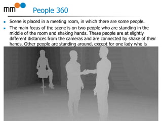 People 360
 Scene is placed in a meeting room, in which there are some people.
 The main focus of the scene is on two people who are standing in the
middle of the room and shaking hands. These people are at slightly
different distances from the cameras and are connected by shake of their
hands. Other people are standing around, except for one lady who is
sitting on a stool in corner of the room.
18
 