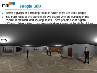 People 360
 Scene is placed in a meeting room, in which there are some people.
 The main focus of the scene is on two people who are standing in the
middle of the room and shaking hands. These people are at slightly
different distances from the cameras and are connected by shake of their
hands. Other people are standing around, except for one lady who is
sitting on a stool in corner of the room.
19
 