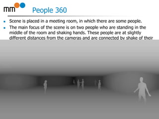 People 360
 Scene is placed in a meeting room, in which there are some people.
 The main focus of the scene is on two people who are standing in the
middle of the room and shaking hands. These people are at slightly
different distances from the cameras and are connected by shake of their
hands. Other people are standing around, except for one lady who is
sitting on a stool in corner of the room.
20
 